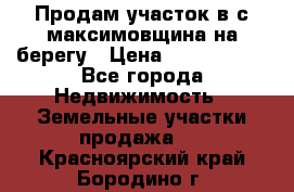 Продам участок в с.максимовщина на берегу › Цена ­ 1 000 000 - Все города Недвижимость » Земельные участки продажа   . Красноярский край,Бородино г.